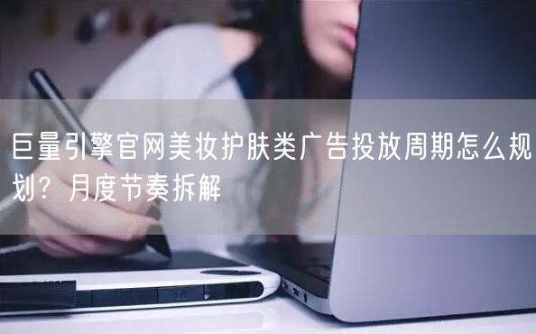 巨量引擎官网美妆护肤类广告投放周期怎么规划？月度节奏拆解