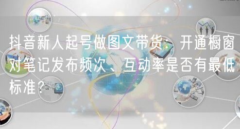 抖音新人起号做图文带货：开通橱窗对笔记发布频次、互动率是否有最低标准？