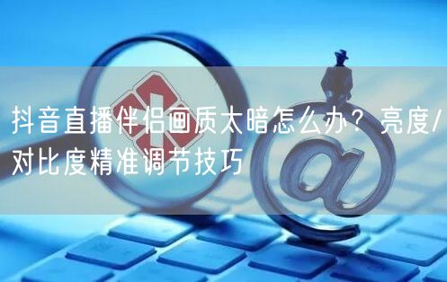 抖音直播伴侣画质太暗怎么办？亮度/对比度精准调节技巧