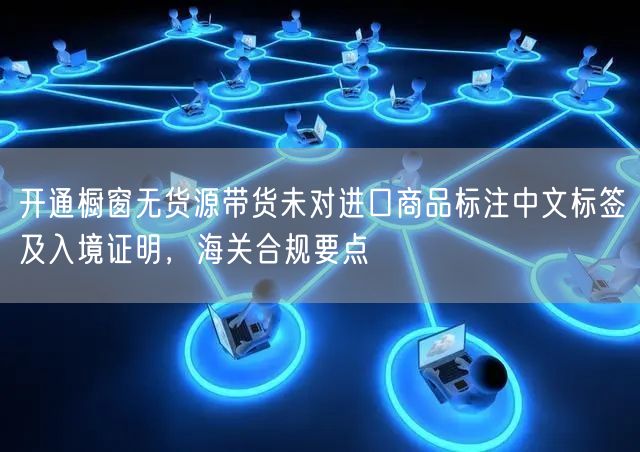 开通橱窗无货源带货未对进口商品标注中文标签及入境证明，海关合规要点